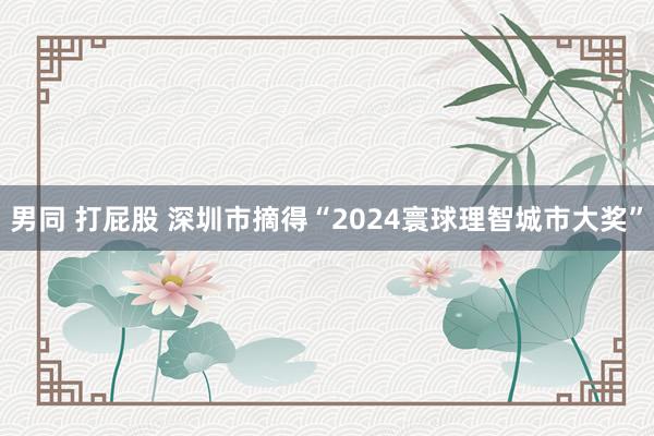 男同 打屁股 深圳市摘得“2024寰球理智城市大奖”