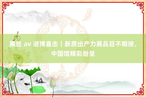 黑丝 av 进博直击｜新质出产力展品目不暇接，中国馆精彩纷呈