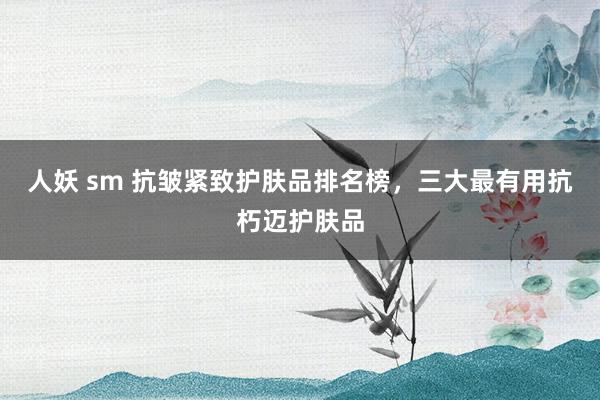 人妖 sm 抗皱紧致护肤品排名榜，三大最有用抗朽迈护肤品