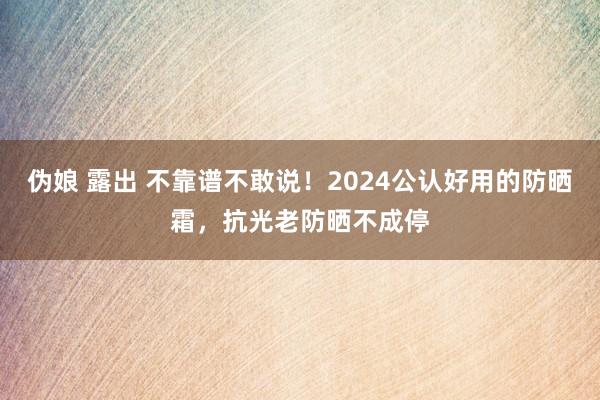 伪娘 露出 不靠谱不敢说！2024公认好用的防晒霜，抗光老防晒不成停