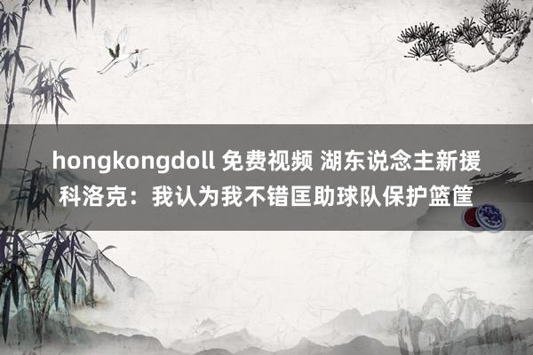 hongkongdoll 免费视频 湖东说念主新援科洛克：我认为我不错匡助球队保护篮筐