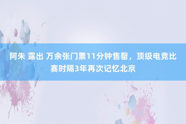 阿朱 露出 万余张门票11分钟售罄，顶级电竞比赛时隔3年再次记忆北京