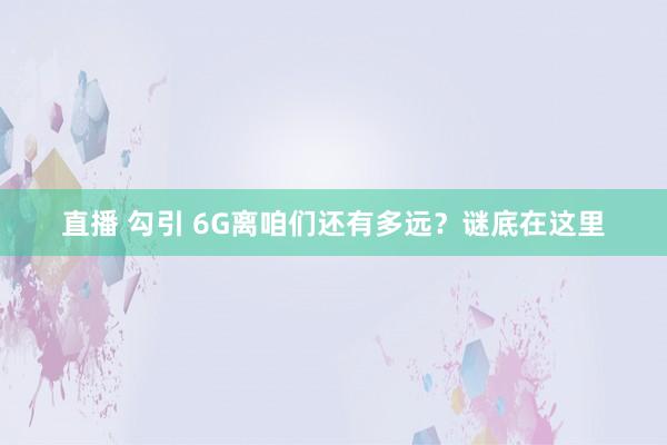 直播 勾引 6G离咱们还有多远？谜底在这里