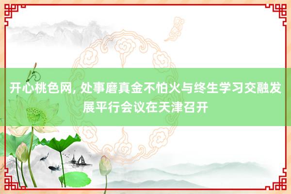 开心桃色网， 处事磨真金不怕火与终生学习交融发展平行会议在天津召开