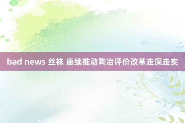 bad news 丝袜 赓续推动陶冶评价改革走深走实