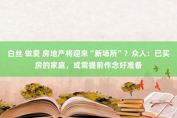 白丝 做爱 房地产将迎来“新场所”？众人：已买房的家庭，或需提前作念好准备