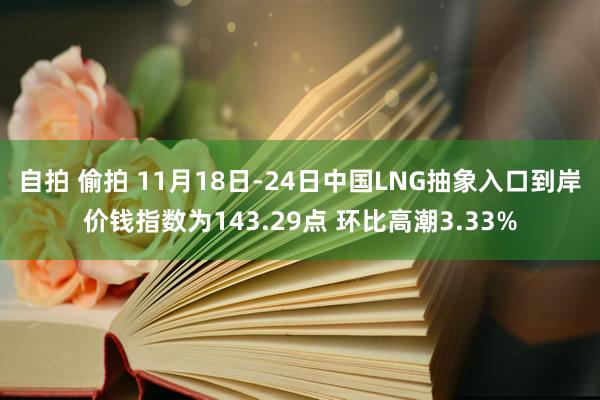 自拍 偷拍 11月18日-24日中国LNG抽象入口到岸价钱指数为143.29点 环比高潮3.33%