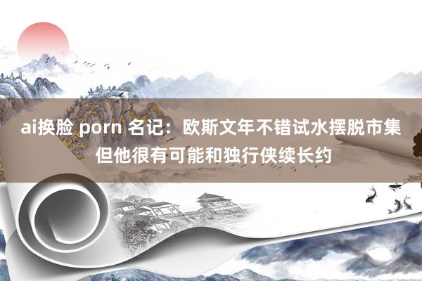 ai换脸 porn 名记：欧斯文年不错试水摆脱市集 但他很有可能和独行侠续长约