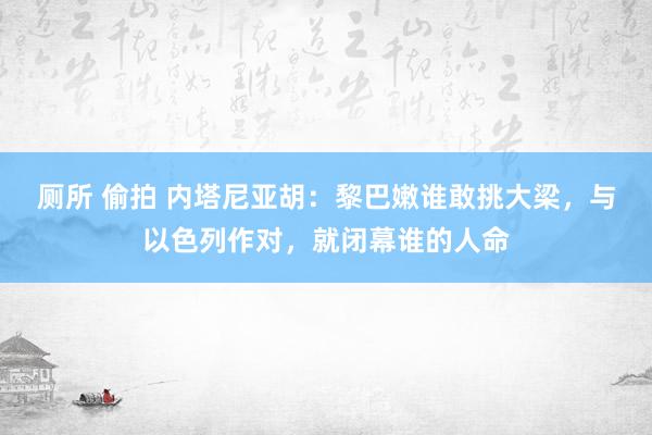 厕所 偷拍 内塔尼亚胡：黎巴嫩谁敢挑大梁，与以色列作对，就闭幕谁的人命