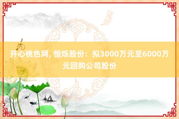 开心桃色网， 恒烁股份：拟3000万元至6000万元回购公司股份