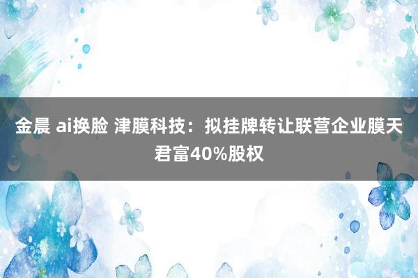 金晨 ai换脸 津膜科技：拟挂牌转让联营企业膜天君富40%股权