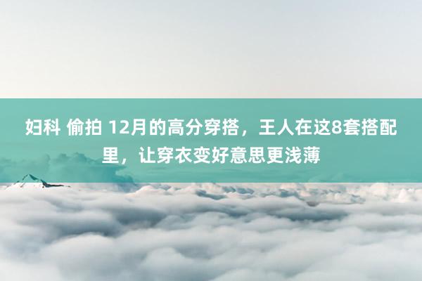 妇科 偷拍 12月的高分穿搭，王人在这8套搭配里，让穿衣变好意思更浅薄