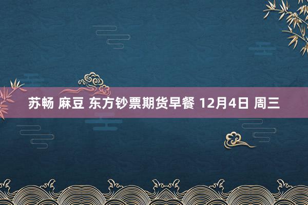 苏畅 麻豆 东方钞票期货早餐 12月4日 周三