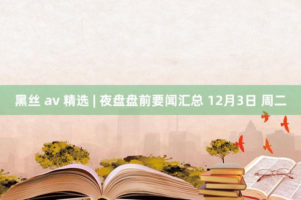 黑丝 av 精选 | 夜盘盘前要闻汇总 12月3日 周二