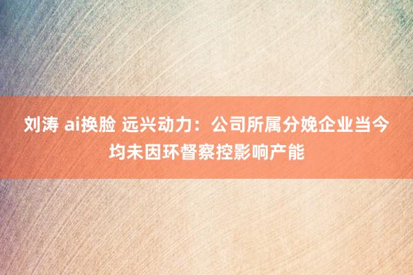 刘涛 ai换脸 远兴动力：公司所属分娩企业当今均未因环督察控影响产能