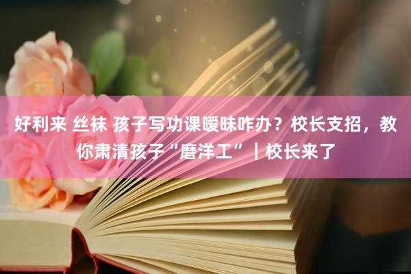 好利来 丝袜 孩子写功课暧昧咋办？校长支招，教你肃清孩子“磨洋工”｜校长来了