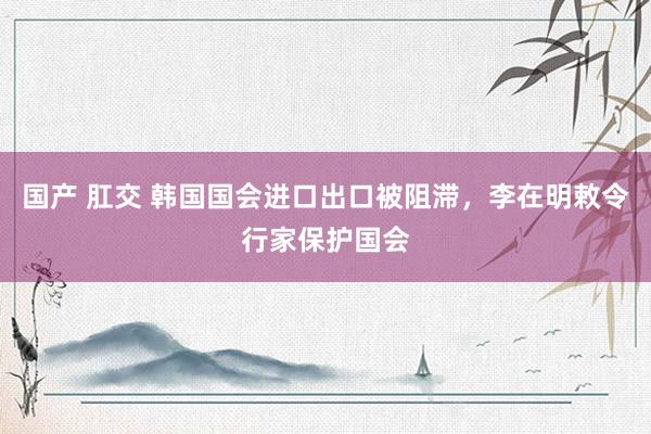 国产 肛交 韩国国会进口出口被阻滞，李在明敕令行家保护国会