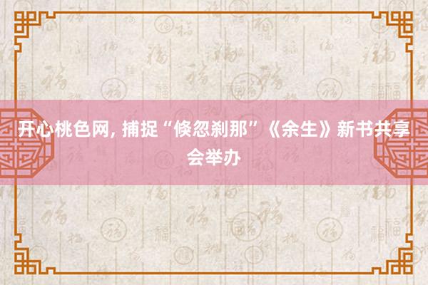 开心桃色网， 捕捉“倏忽刹那”《余生》新书共享会举办