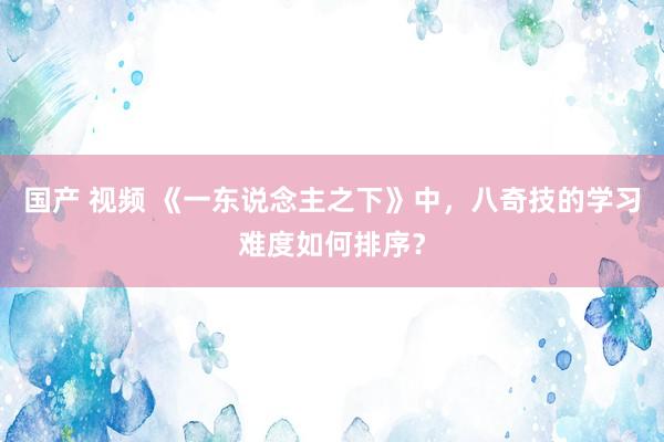 国产 视频 《一东说念主之下》中，八奇技的学习难度如何排序？