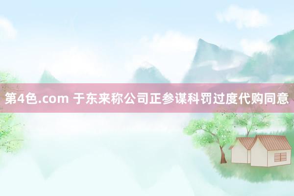 第4色.com 于东来称公司正参谋科罚过度代购同意