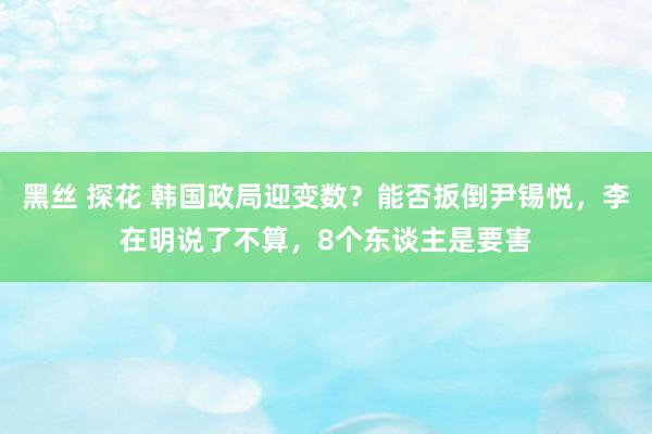 黑丝 探花 韩国政局迎变数？能否扳倒尹锡悦，李在明说了不算，8个东谈主是要害