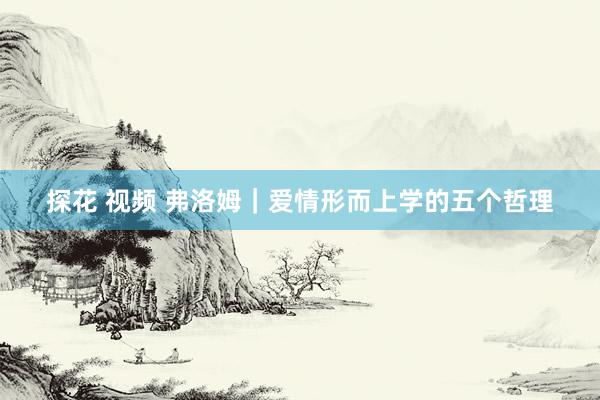 探花 视频 弗洛姆｜爱情形而上学的五个哲理