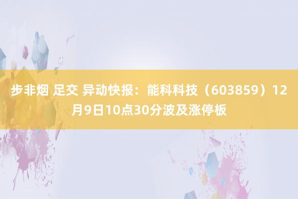 步非烟 足交 异动快报：能科科技（603859）12月9日10点30分波及涨停板