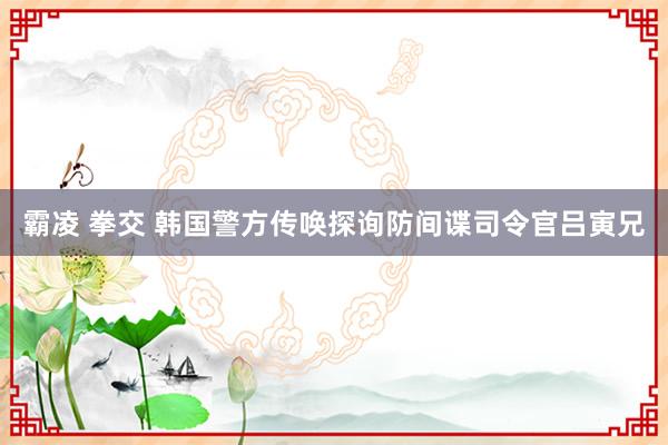 霸凌 拳交 韩国警方传唤探询防间谍司令官吕寅兄