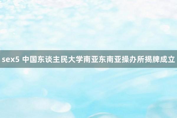 sex5 中国东谈主民大学南亚东南亚操办所揭牌成立