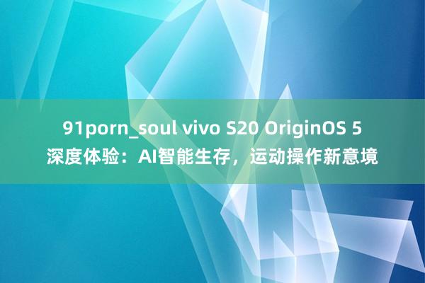 91porn_soul vivo S20 OriginOS 5深度体验：AI智能生存，运动操作新意境