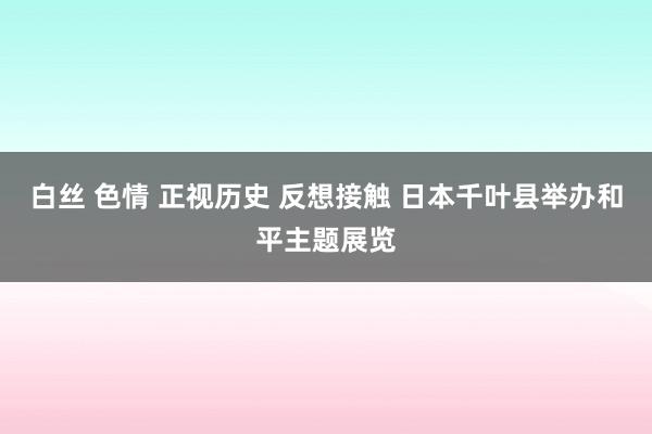 白丝 色情 正视历史 反想接触 日本千叶县举办和平主题展览