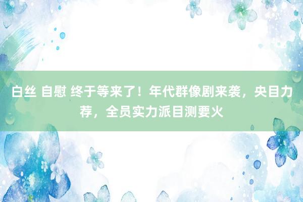 白丝 自慰 终于等来了！年代群像剧来袭，央目力荐，全员实力派目测要火