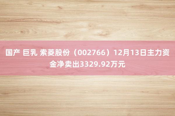 国产 巨乳 索菱股份（002766）12月13日主力资金净卖出3329.92万元