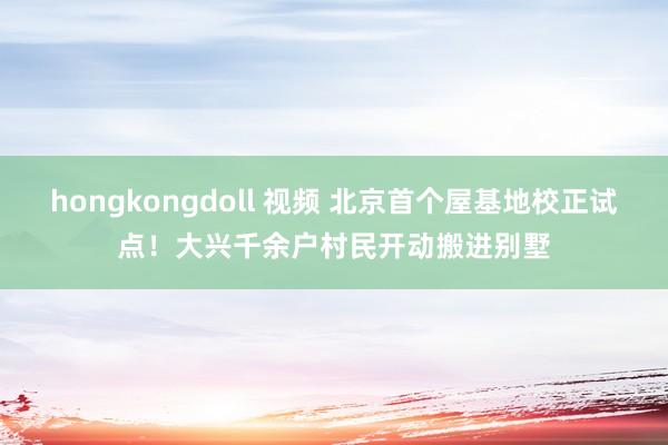 hongkongdoll 视频 北京首个屋基地校正试点！大兴千余户村民开动搬进别墅