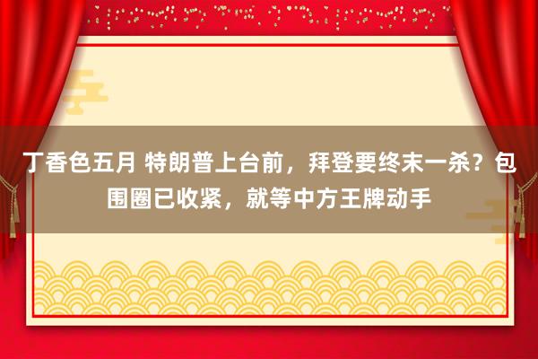 丁香色五月 特朗普上台前，拜登要终末一杀？包围圈已收紧，就等中方王牌动手