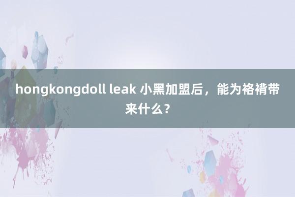 hongkongdoll leak 小黑加盟后，能为袼褙带来什么？