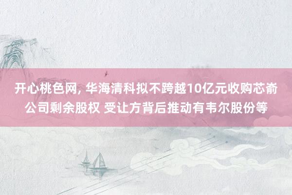 开心桃色网， 华海清科拟不跨越10亿元收购芯嵛公司剩余股权 受让方背后推动有韦尔股份等