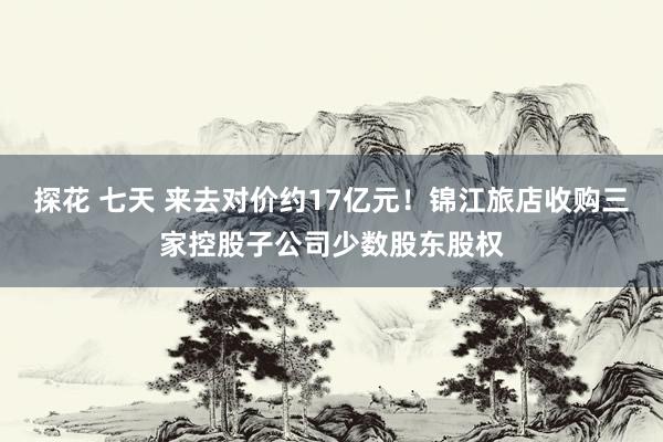 探花 七天 来去对价约17亿元！锦江旅店收购三家控股子公司少数股东股权