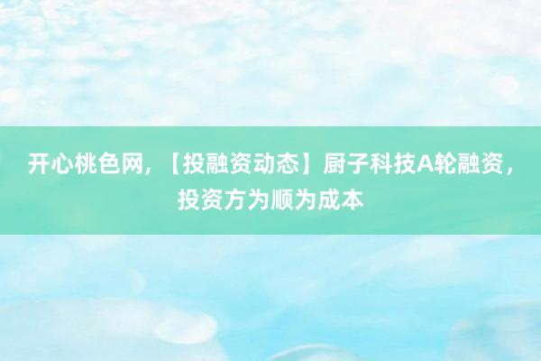 开心桃色网, 【投融资动态】厨子科技A轮融资，投资方为顺为成本