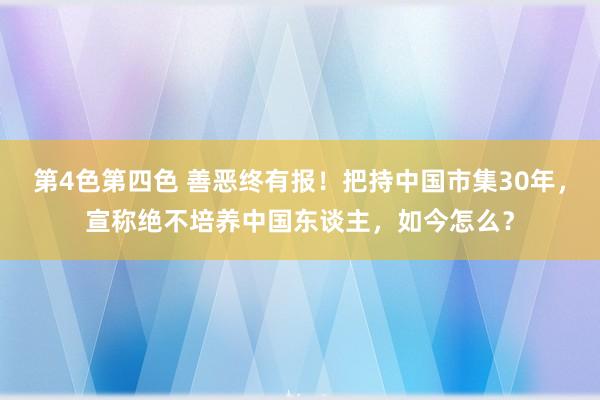 第4色第四色 善恶终有报！把持中国市集30年，宣称绝不培养中国东谈主，如今怎么？