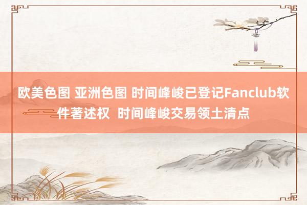 欧美色图 亚洲色图 时间峰峻已登记Fanclub软件著述权  时间峰峻交易领土清点