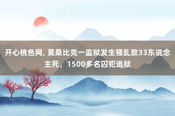 开心桃色网, 莫桑比克一监狱发生骚乱致33东说念主死，1500多名囚犯逃狱