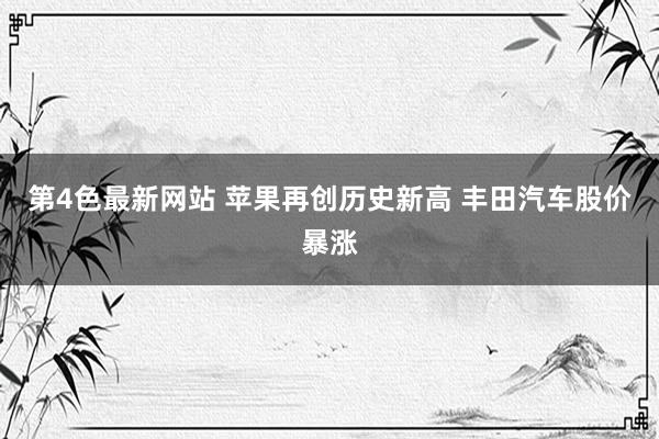 第4色最新网站 苹果再创历史新高 丰田汽车股价暴涨