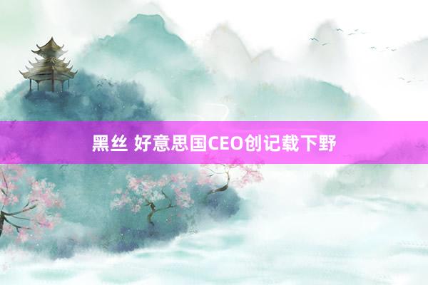 黑丝 好意思国CEO创记载下野