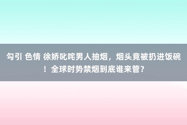 勾引 色情 徐娇叱咤男人抽烟，烟头竟被扔进饭碗！全球时势禁烟到底谁来管？