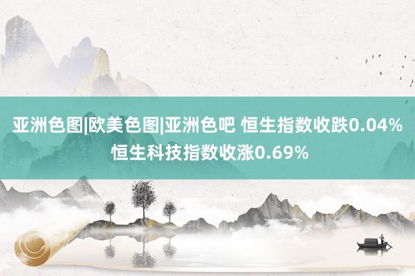 亚洲色图|欧美色图|亚洲色吧 恒生指数收跌0.04% 恒生科技指数收涨0.69%