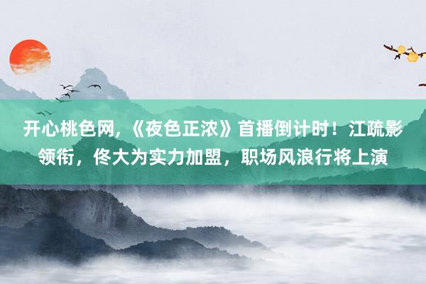 开心桃色网, 《夜色正浓》首播倒计时！江疏影领衔，佟大为实力加盟，职场风浪行将上演