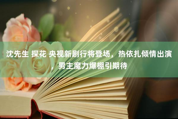 沈先生 探花 央视新剧行将登场，热依扎倾情出演，男主魔力爆棚引期待