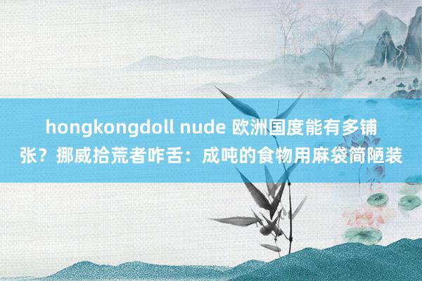 hongkongdoll nude 欧洲国度能有多铺张？挪威拾荒者咋舌：成吨的食物用麻袋简陋装