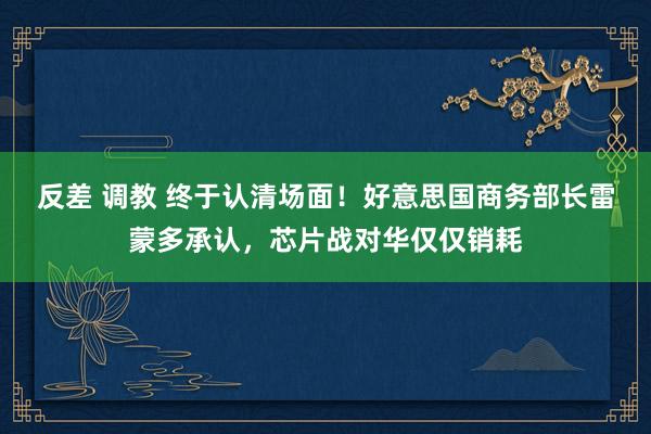 反差 调教 终于认清场面！好意思国商务部长雷蒙多承认，芯片战对华仅仅销耗